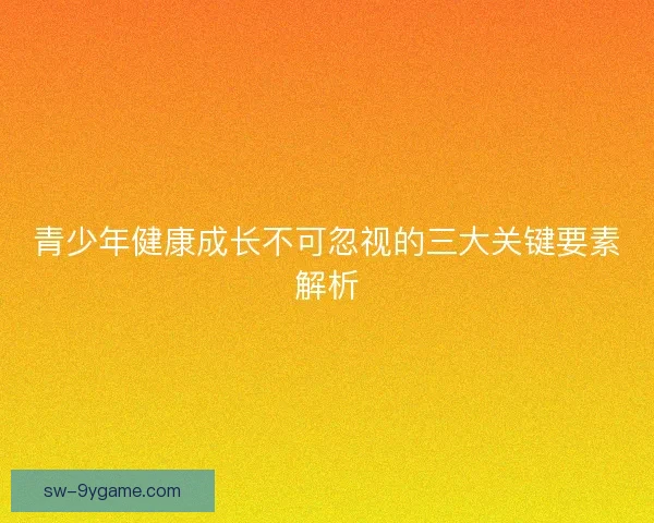 青少年健康成长不可忽视的三大关键要素解析
