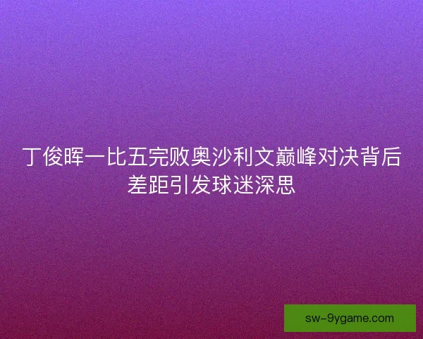 丁俊晖一比五完败奥沙利文巅峰对决背后差距引发球迷深思
